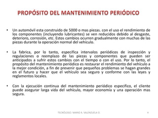 • Un automóvil esta construido de 5000 o mas piezas. con el uso el rendimiento de
los componentes (incluyendo lubricantes) se ven reducidos debido al desgaste,
deterioro, corrosión, etc. Estos cambios ocurren gradualmente con muchas de las
piezas durante la operación normal del vehículo.
• La fabrica, por lo tanto, especifica intervalos periódicos de inspección y
regulaciones o reemplazo de las piezas y componentes que pueden ser
anticipados a sufrir estos cambios con el tiempo o con el uso. Por lo tanto, el
propósito del mantenimiento periódico es restaurar el rendimiento del vehículo a
la mejor condición, a fin de prevenir que pequeños problemas se hagan grandes
en el futuro y hacer que el vehículo sea seguro y conforme con las leyes y
reglamentos locales.
• Con la ejecución continua del mantenimiento periódico especifico, el cliente
puede asegurar larga vida del vehículo, mayor economía y una operación mas
segura.
4
TECNÓLOGO. MARIO A. VALENZUELA D.
 