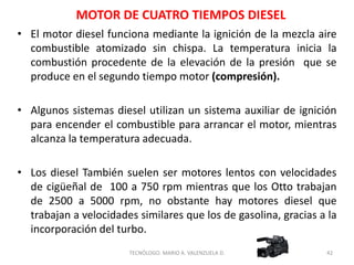 • El motor diesel funciona mediante la ignición de la mezcla aire
combustible atomizado sin chispa. La temperatura inicia la
combustión procedente de la elevación de la presión que se
produce en el segundo tiempo motor (compresión).
• Algunos sistemas diesel utilizan un sistema auxiliar de ignición
para encender el combustible para arrancar el motor, mientras
alcanza la temperatura adecuada.
• Los diesel También suelen ser motores lentos con velocidades
de cigüeñal de 100 a 750 rpm mientras que los Otto trabajan
de 2500 a 5000 rpm, no obstante hay motores diesel que
trabajan a velocidades similares que los de gasolina, gracias a la
incorporación del turbo.
42
TECNÓLOGO. MARIO A. VALENZUELA D.
MOTOR DE CUATRO TIEMPOS DIESEL
 