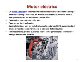  Un motor eléctrico es una máquina eléctrica rotativa que transforma energía
eléctrica en energía mecánica. En diversas circunstancias presenta muchas
ventajas respecto a los motores de combustión:
 En tamaño y peso son más reducidos.
 Tiene un par de giro elevado.
 Su rendimiento es muy elevado (típicamente en torno al 80%, aumentando el
mismo a medida que se incrementa la potencia de la máquina).
 Son máquinas reversibles pudiendo operar como generadores, convirtiendo
energía mecánica en eléctrica.
44
TECNÓLOGO. MARIO A. VALENZUELA D.
 