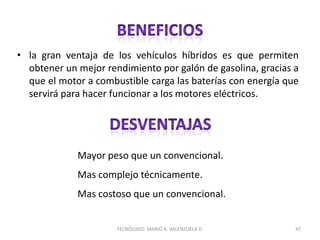 • la gran ventaja de los vehículos híbridos es que permiten
obtener un mejor rendimiento por galón de gasolina, gracias a
que el motor a combustible carga las baterías con energía que
servirá para hacer funcionar a los motores eléctricos.
47
TECNÓLOGO. MARIO A. VALENZUELA D.
Mayor peso que un convencional.
Mas complejo técnicamente.
Mas costoso que un convencional.
 