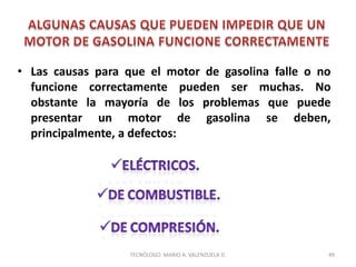 • Las causas para que el motor de gasolina falle o no
funcione correctamente pueden ser muchas. No
obstante la mayoría de los problemas que puede
presentar un motor de gasolina se deben,
principalmente, a defectos:
49
TECNÓLOGO. MARIO A. VALENZUELA D.
 