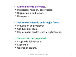 • Mantenimiento periódico.
 Inspección, revisión, observación.
 Regulación o calibración.
 Reemplazo.
• Vehículo mantenido en la mejor forma.
 Prevención de problemas.
 Conducción segura.
 Conformidad con las leyes y reglamentos.
• Satisfacción del propietario.
 Larga vida del vehículo.
 Economía.
 Operación segura.
5
TECNÓLOGO. MARIO A. VALENZUELA D.
 
