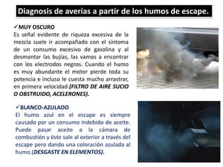 Diagnosis de averías a partir de los humos de escape.
MUY OSCURO
Es señal evidente de riqueza excesiva de la
mezcla suele ir acompañado con el síntoma
de un consumo excesivo de gasolina y al
desmontar las bujías, las vamos a encontrar
con los electrodos negros. Cuando el humo
es muy abundante el motor pierde toda su
potencia e incluso le cuesta mucho arrastrar,
en primera velocidad.(FILTRO DE AIRE SUCIO
O OBSTRUIDO, ACELERONES).
60
BLANCO-AZULADO
El humo azul en el escape es siempre
causado por un consumo indebido de aceite.
Puede pasar aceite a la cámara de
combustión y éste sale al exterior a través del
escape pero dando una coloración azulada al
humo.(DESGASTE EN ELEMENTOS).
 