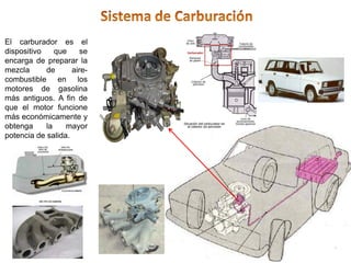 El carburador es el
dispositivo que se
encarga de preparar la
mezcla de aire-
combustible en los
motores de gasolina
más antiguos. A fin de
que el motor funcione
más económicamente y
obtenga la mayor
potencia de salida.
 