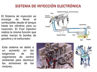 67
El Sistema de inyección se
encarga de llevar el
combustible desde el tanque
hasta los cilindros para su
inyección. El Fuel Injection
realiza la misma función que
antes hacían la bomba de
gasolina y el carburador.
Este sistema se debió a
un aumento en las
exigencias de los
organismos de control
ambiental para disminuir
las emisiones de los
motores.
 