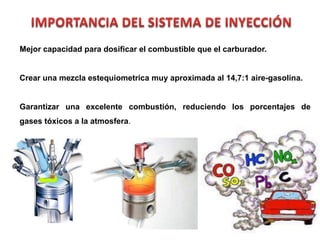 68
Mejor capacidad para dosificar el combustible que el carburador.
Crear una mezcla estequiometrica muy aproximada al 14,7:1 aire-gasolina.
Garantizar una excelente combustión, reduciendo los porcentajes de
gases tóxicos a la atmosfera.
 
