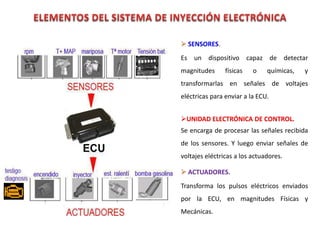 SENSORES
Es un dispositivo capaz de detectar
magnitudes físicas o químicas, y
transformarlas en señales de voltajes
eléctricas para enviar a la ECU.
UNIDAD ELECTRÓNICA DE CONTROL.
Se encarga de procesar las señales recibida
de los sensores. Y luego enviar señales de
voltajes eléctricas a los actuadores.
ACTUADORES.
Transforma los pulsos eléctricos enviados
por la ECU, en magnitudes Físicas y
Mecánicas.
 