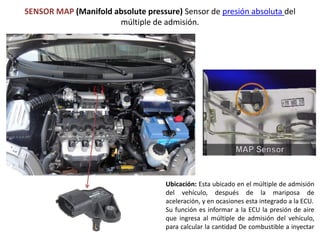 SENSOR MAP (Manifold absolute pressure) Sensor de presión absoluta del
múltiple de admisión.
Ubicación: Esta ubicado en el múltiple de admisión
del vehículo, después de la mariposa de
aceleración, y en ocasiones esta integrado a la ECU.
Su función es informar a la ECU la presión de aire
que ingresa al múltiple de admisión del vehículo,
para calcular la cantidad De combustible a inyectar
 