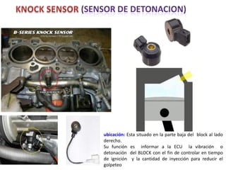 ubicación: Esta situado en la parte baja del block al lado
derecho.
Su función es informar a la ECU la vibración o
detonación del BLOCK con el fin de controlar en tiempo
de ignición y la cantidad de inyección para reducir el
golpeteo
 