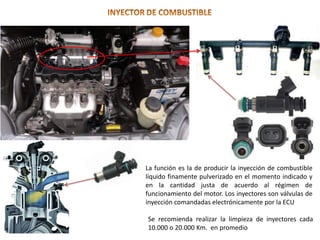 La función es la de producir la inyección de combustible
líquido finamente pulverizado en el momento indicado y
en la cantidad justa de acuerdo al régimen de
funcionamiento del motor. Los inyectores son válvulas de
inyección comandadas electrónicamente por la ECU
Se recomienda realizar la limpieza de inyectores cada
10.000 o 20.000 Km. en promedio
 