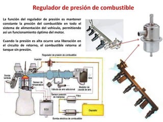 La función del regulador de presión es mantener
constante la presión del combustible en todo el
sistema de alimentación del vehículo, permitiendo
así un funcionamiento óptimo del motor.
Cuando la presión es alta ocurre una liberación en
el circuito de retorno, el combustible retorna al
tanque sin presión.
 