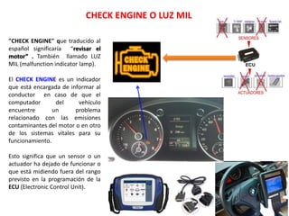 CHECK ENGINE O LUZ MIL
"CHECK ENGINE" que traducido al
español significaría “revisar el
motor” . También llamado LUZ
MIL (malfunction indicator lamp).
El CHECK ENGINE es un indicador
que está encargada de informar al
conductor en caso de que el
computador del vehículo
encuentre un problema
relacionado con las emisiones
contaminantes del motor o en otro
de los sistemas vitales para su
funcionamiento.
Esto significa que un sensor o un
actuador ha dejado de funcionar o
que está midiendo fuera del rango
previsto en la programación de la
ECU (Electronic Control Unit).
 