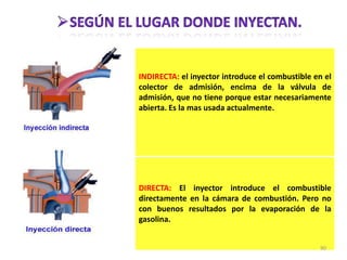 INDIRECTA: el inyector introduce el combustible en el
colector de admisión, encima de la válvula de
admisión, que no tiene porque estar necesariamente
abierta. Es la mas usada actualmente.
DIRECTA: El inyector introduce el combustible
directamente en la cámara de combustión. Pero no
con buenos resultados por la evaporación de la
gasolina.
90
 
