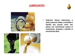 LUBRICANTES
• Podemos llamar lubricantes a
toda sustancia sólida, semisólida o
líquida que puesto entre dos
piezas con movimiento reduce el
rozamiento, desgaste y facilita el
movimiento libre.
 