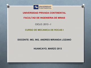 CURSO DE MECANICA DE ROCAS I
UNIVERSIDAD PRIVADA CONTINENTAL
FACULTAD DE INGENIERIA DE MINAS
DOCENTE: MG. ING. ANDRES MIRANDA LOZANO
HUANCAYO, MARZO 2013
CICLO: 2013 - I
 