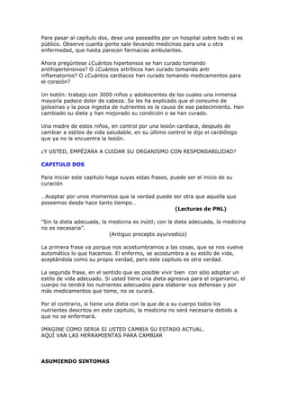 Para pasar al capítulo dos, dese una paseadita por un hospital sobre todo si es
público. Observe cuanta gente sale llevando medicinas para una u otra
enfermedad, que hasta parecen farmacias ambulantes.

Ahora pregúntese ¿Cuántos hipertensos se han curado tomando
antihipertensivos? O ¿Cuántos artríticos han curado tomando anti
inflamatorios? O ¿Cuántos cardiacos han curado tomando medicamentos para
el corazón?

Un botón: trabajo con 3000 niños y adolescentes de los cuales una inmensa
mayoría padece dolor de cabeza. Se les ha explicado que el consumo de
golosinas y la poca ingesta de nutrientes es la causa de ese padecimiento. Han
cambiado su dieta y han mejorado su condición o se han curado.

Una madre de estos niños, en control por una lesión cardiaca, después de
cambiar a estilos de vida saludable, en su último control le dijo el cardiólogo
que ya no le encuentra la lesión.

¿Y USTED, EMPÉZARA A CUIDAR SU ORGANISMO CON RESPONSABILIDAD?

CAPITULO DOS

Para iniciar este capitulo haga suyas estas frases, puede ser el inicio de su
curación

…Aceptar por unos momentos que la verdad puede ser otra que aquella que
poseemos desde hace tanto tiempo…
                                               (Lecturas de PNL)

“Sin la dieta adecuada, la medicina es inútil; con la dieta adecuada, la medicina
no es necesaria”.
                           (Antiguo precepto ayurvedico)

La primera frase va porque nos acostumbramos a las cosas, que se nos vuelve
automático lo que hacemos. El enfermo, se acostumbra a su estilo de vida,
aceptándola como su propia verdad, pero este capitulo es otra verdad.

La segunda frase, en el sentido que es posible vivir bien con sólo adoptar un
estilo de vida adecuado. Si usted tiene una dieta agresiva para el organismo, el
cuerpo no tendrá los nutrientes adecuados para elaborar sus defensas y por
más medicamentos que tome, no se curará.

Por el contrario, si tiene una dieta con la que de a su cuerpo todos los
nutrientes descritos en este capitulo, la medicina no será necesaria debido a
que no se enfermará.

IMAGINE COMO SERIA SI USTED CAMBIA SU ESTADO ACTUAL.
AQUÍ VAN LAS HERRAMIENTAS PARA CAMBIAR




ASUMIENDO SINTOMAS
 