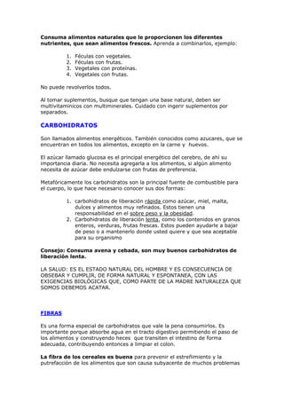 Consuma alimentos naturales que le proporcionen los diferentes
nutrientes, que sean alimentos frescos. Aprenda a combinarlos, ejemplo:

          1.   Féculas con vegetales.
          2.   Féculas con frutas.
          3.   Vegetales con proteínas.
          4.   Vegetales con frutas.

No puede revolverlos todos.

Al tomar suplementos, busque que tengan una base natural, deben ser
multivitaminicos con multiminerales. Cuidado con ingerir suplementos por
separados.

CARBOHIDRATOS

Son llamados alimentos energéticos. También conocidos como azucares, que se
encuentran en todos los alimentos, excepto en la carne y huevos.

El azúcar llamado glucosa es el principal energético del cerebro, de ahí su
importancia diaria. No necesita agregarla a los alimentos, si algún alimento
necesita de azúcar debe endulzarse con frutas de preferencia.

Metafóricamente los carbohidratos son la principal fuente de combustible para
el cuerpo, lo que hace necesario conocer sus dos formas:

          1. carbohidratos de liberación rápida como azúcar, miel, malta,
             dulces y alimentos muy refinados. Estos tienen una
             responsabilidad en el sobre peso y la obesidad.
          2. Carbohidratos de liberación lenta, como los contenidos en granos
             enteros, verduras, frutas frescas. Estos pueden ayudarle a bajar
             de peso o a mantenerlo donde usted quiere y que sea aceptable
             para su organismo

Consejo: Consuma avena y cebada, son muy buenos carbohidratos de
liberación lenta.

LA SALUD: ES EL ESTADO NATURAL DEL HOMBRE Y ES CONSECUENCIA DE
OBSEBAR Y CUMPLIR, DE FORMA NATURAL Y ESPONTANEA, CON LAS
EXIGENCIAS BIOLÓGICAS QUE, COMO PARTE DE LA MADRE NATURALEZA QUE
SOMOS DEBEMOS ACATAR.




FIBRAS

Es una forma especial de carbohidratos que vale la pena consumirlos. Es
importante porque absorbe agua en el tracto digestivo permitiendo el paso de
los alimentos y construyendo heces que transiten el intestino de forma
adecuada, contribuyendo entonces a limpiar el colon.

La fibra de los cereales es buena para prevenir el estreñimiento y la
putrefacción de los alimentos que son causa subyacente de muchos problemas
 