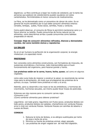 digestivos. La fibra contribuye a bajar los niveles de colesterol, por lo tanto las
personas que padecen de colesterolemia pueden ayudarse con estos
carbohidratos. Permitiéndoles el menor consumo de medicamentos.

La Fibra, se ha demostrado como un preventivo de cáncer de colon. Es en
general de mucho beneficio por lo que debe consumir alimentos enteros:
cereales, lentejas, judías, frutos secos, semillas, frutas y verduras.

Como podrá observar, el consumo de fibras le permitirá mantenerse sano y a
futuro ahorrar su bolsillo. Puede consumirlas de forma natural con los
alimentos, como describimos arriba o puede consumirlas como tabletas
preparadas al natural.

Consejo: Deje de consumir alimentos refinados, blancos y demasiados
cocidos. Así como también dulces y reposterías

LA SALUD

Es en el ser humano la perfección de la organización corporal, la energía
intelectual y la capacidad moral.

PROTEINAS

Son conocidos como alimentos constructores, son formadores de músculos, de
sustancias enzimáticos y hormonas; todo imprescindible para el buen
funcionamiento del organismo, para hacerse grande y fuerte.

Las proteínas están en la carne, huevo, leche, queso; así como en algunos
vegetales.

como este curso trata de mejorar o construir la salud, no recomienda las carnes
rojas para la alimentación, de modo que privilegiamos las proteínas de la
quínoa y la soya. También tiene proteínas el maíz y el arroz.

Además, para su desarrollo a las reses se les da antibióticos, y hormonas de
crecimiento, hormonas sexuales, así mismo puede llevar trazas de pesticidas.

Entonces son dos razones para no consumir carnes rojas
¿Consume o no?
¿Como combinar alimentos para obtener proteínas?

Legumbres con todo grano; legumbres con frutos secos; productos lácteos con
todo grano, productos lácteos con patatas; champiñones con verduras frescas;
arroz o mijo con verduras frescas. Verduras frescas con semillas de sésamo o
nueces de Brasil.

CONSEJO

          1. Reduzca la toma de lácteos, si es alérgico sustitúyalos por leche
             de soya o leche de arroz.
          2. Minimice su fuente de proteínas animal, elegir pescado.
          3. Las proteínas de origen vegetal son de más fácil digestión.
 