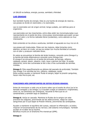 LA SALUD es belleza, energía, pureza, santidad y felicidad

LAS GRASAS

Son también fuente de energía. Esta es una fuente de energía de reserva..
Las grasas se divide en esenciales y no esenciales.

Las no esenciales son de origen animal; tenga cuidado, son dañinas para el
organismo.

Las esenciales son las importantes, entre ellas están las monoinsaturadas cuyo
representante es el aceite de oliva, única grasa recomendada para pedir ya que
resiste el calor y no forma radicales libres (oxidantes), como aderezo es muy
interesante.

Está contenido en los olivos o aceitunas, también el aguacate es muy rico en él.

Las grasas poli insaturadas. Éstas son las mejores, debe tomarlas como
aderezo, es decir en crudo, ya que se oxidan con mucha facilidad al contacto
con el calor y producen radicales libres.

En estos se encuentran la familia del ácido linoleico, conocido como Omega 6 y
la familia del ácido Alfalinolenico conocido como Omega tres:
El omega 6 se encuentra en el aceite de primuela, de borraja, cáñamo,
calabaza, girasol, alazor, sésamo, maíz, soya y germen de trigo. Si puede
obtenerlos, tome dos cucharadas al día o dos o tres cucharadas de semillas
molidas.

Omega 3. Éste específicamente se obtiene del pescado de profundad. También
hay omega 3 en semillas de lino, cáñamo, calabazas, ayote.
Estos aceites ayudan a mantener fluida la sangre, bajan la presión sanguínea,
hacen más fina la piel, etc




FUNCIONES MÁS IMPORTANTES DE ESTOS ÁCIDOS GRASOS.

Antes de mencionar a cada uno es bueno saber que el aceite de oliva (se le ha
llamado omega9) y los omega 3 y 6 ayudan a bajar el colesterol y triglicéridos;
como ve, los alimentos son sinérgicos, recuerde la fibra que es un
carbohidratos y también baja el colesterol.

Omega 6. Actúa en cascada: Mantiene la fluidez de la sangre con esta
previene los coágulos, previniendo así las obstrucciones, relaja los vasos
sanguíneos por lo que bajan la Presión Arterial, previniendo las cardiopatías.

Ayudan a mantener el equilibrio del cuerpo, reducen la inflamación y el dolor;
mejoran el funcionamiento de los nervios y del sistema inmunológico. También
ayudan en la labor de la insulina.
Beneficia mucho en el Síndrome Pre menstrual (SPM).

Omega 3
 