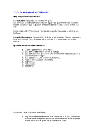 TIPOS DE VITAMINAS, NECESIDADES

Hay dos grupos de vitaminas:

Las solubles en agua y las solubles en grasa.
Las primeras son absorbibles diluidas en agua y de igual manera se excretan.
No son sustancias que se pueden almacenar por lo que se necesita tomar cada
día.

Entre éstas están: Vitaminas c y las del complejo B. Su exceso se elimina con
facilidad.

Las soluble en grasa (liposolubles) A, E, D, K, se absorben diluidas en grasa e
igual se excretan. Estas se puede almacenar en el organismo en los tejidos
grasos.

Quienes necesitan más vitaminas:

          1. Si come pocas frutas y vegetales.
          2. Está demasiado tensionado en el trabajo.
          3. Está convaleciente o pasando una enfermedad, necesita ayudar a
             su sistema inmunológico.
          4. Está padeciendo una enfermedad crónica.
          5. Mujeres embarazadas o lactantes.
          6. Deprimidos.
          7. Fumadores.
          8. Bebedores.




Revisemos cada vitamina y su utilidad.

          1. Hay necesidades establecidas que son las de la R.D.R., aunque al
             estudiar cada una puede encontrar necesidades de dosis mayores,
             eso es resultado de quien necesita mayores dosis.
 