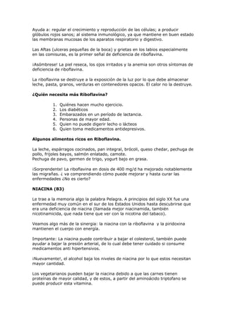 Ayuda a: regular el crecimiento y reproducción de las células; a producir
glóbulos rojos sanos; al sistema inmunológico, ya que mantiene en buen estado
las membranas mucosas de los aparatos respiratorio y digestivo.

Las Aftas (ulceras pequeñas de la boca) y grietas en los labios especialmente
en las comisuras, es la primer señal de deficiencia de riboflavina.

¡Asómbrese! La piel reseca, los ojos irritados y la anemia son otros síntomas de
deficiencia de riboflavina.

La riboflavina se destruye a la exposición de la luz por lo que debe almacenar
leche, pasta, granos, verduras en contenedores opacos. El calor no la destruye.

¿Quién necesita más Riboflavina?

          1.   Quiénes hacen mucho ejercicio.
          2.   Los diabéticos
          3.   Embarazados en un período de lactancia.
          4.   Personas de mayor edad.
          5.   Quien no puede digerir lecho o lácteos
          6.   Quien toma medicamentos antidepresivos.

Algunos alimentos ricos en Riboflavina.

La leche, espárragos cocinados, pan integral, brócoli, queso chedar, pechuga de
pollo, frijoles bayos, salmón enlatado, camote.
Pechuga de pavo, germen de trigo, yogurt bajo en grasa.

¡Sorprendente! La riboflavina en dosis de 400 mg/d ha mejorado notablemente
las migrañas. ¿ va comprendiendo cómo puede mejorar y hasta curar las
enfermedades ¿No es cierto?

NIACINA (B3)

Le trae a la memoria algo la palabra Pelagra. A principios del siglo XX fue una
enfermedad muy común en el sur de los Estados Unidos hasta descubrirse que
era una deficiencia de niacina (llamada mejor niacinamida, también
nicotinamicida, que nada tiene que ver con la nicotina del tabaco).

Veamos algo más de la sinergia: la niacina con la riboflavina y la piridoxina
mantienen el cuerpo con energía.

Importante: La niacina puede contribuir a bajar el colesterol, también puede
ayudar a bajar la presión arterial, de lo cual debe tener cuidado si consume
medicamentos anti hipertensivos.

¡Nuevamente!, el alcohol baja los niveles de niacina por lo que estos necesitan
mayor cantidad.

Los vegetarianos pueden bajar la niacina debido a que las carnes tienen
proteínas de mayor calidad, y de estos, a partir del aminoácido triptofano se
puede producir esta vitamina.
 