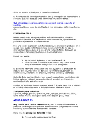 Se ha encontrado utilidad para el tratamiento del acné.

La niacina produce un enrojecimiento de cara y una especie de picor corporal a
dosis alta que pasa después unos 20 minutos sin producir daños.

Qué alimentos proporcionan triptofano que el cuerpo convierte en
niacina.
Aguacate, plátano, carne de res, hígado de res, pechuga de pollo, maíz, huevo,
etc.

PIRIDOXINA (B6 )

Ha escuchado usted de alguna persona atlética sin evidencia clínica de
enfermedad cardiaca, que haya sufrido un infarto cardíaco, que además no
padecía de hipertensión ni colesterolemia?

Pues una posible explicación es la homocisteína, un aminoácido producido en el
cuerpo y que puede mellar las arterias y contribuir al infarto. He aquí la
sinergia: la piridoxina junto a la cabolamina y el ácido fólico, destruyen los
excedentes de homocisteina, alargando la vida al corazón.

En qué más ayuda:

          1. Ayuda mucho a prevenir la neuropatía diabética.
          2. En el síndrome pre menstrual se ha visto muy buena ayuda,
             aunque debe ser en sinergia con calcio y magnesio.

La piridoxina interviene estratégicamente para ayudar en la producción de
glóbulos blancos, mejorando las defensas y permite la recuperación de
enfermedades, defender a los ancianos, enfermos crónicos y alcohólicos.

Qué más: Evita que los glóbulos rojos se vuelvan pegajosos, volviéndolos más
fluidos, evitando coágulos que pueden obstruir arterias, previniendo las
cardiopatías ¡Mejor vida al corazón!

Ayuda a los asmáticos en dosis mayores a las R.D.R, debe saber que la teofilina
es un medicamento que evita el aprovechamiento de esta vitamina.

Alimentos que la contienen:
Aguacate, mango, plátano, garbanzos, maíz, lentejas, arroz blanco, peces,
carne de res, hígado, pechuga de pollo, leche baja en grasa, otros.

ACIDO FÓLICO B9

Muy común en el control del embarazo, para la mujer embarazada se le
prescribe con el objetivo de prevenir mal formaciones congénitas del sistema
nervioso y específicamente de la columna vertebral.

Hay 3 jugadas principales del ácido fólico:

          1. Prevenir deformación neural del feto.
 