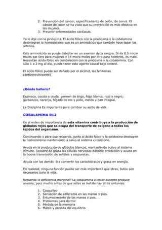 2. Prevención del cáncer, específicamente de colón, de cerviz. El
             cáncer de colon se ha visto que su prevención es más efectiva en
             las mujeres.
          3. Prevenir enfermedades cardíacas.

Ya lo dije con la piridoxina. El ácido fólico con la pirodoxina y la cobalamina
desintegran la homosisteina que es un aminoácido que también hace tapar las
arterias.

Este aminoácido se puede detectar en un examen de la sangre. Si da 8.5 micro
moles por litro para mujeres y 14 micro moles por litro para hombres, es malo.
Necesitan ácido fólico en combinación con la piridoxina y la cobalamina. Con
solo 1 a 2 mg al día, puede tener este agente causal bajo control.

El ácido fólico puede ser dañado por el alcohol, las fenitoinas
(anticonvulsivante)




¿Dónde hallarlo?

Espinaca, cocida o cruda, germen de trigo, fríjol blanco, rojo y negro;
garbanzos, naranja, hígado de res y pollo, melón y pan integral.

La Disciplina Es importante para cambiar su estilo de vida.

COBALAMINA B12

En el orden de importancia de esta vitamina contribuye a la producción de
glóbulos rojos que se ocupa del transporte de oxígeno a todos los
tejidos del organismo.

Continuando y para que recuerde, junto al ácido fólico y la piridoxina destruyen
la homocisteina manteniendo a salvo el sistema circulatorio.

Ayuda en la producción de glóbulos blancos, manteniendo activo al sistema
inmune. Recubre de grasa las células nerviosas dándole protección y ayuda en
la buena transmisión de señales y respuestas.

Ayuda con las demás B a convertir los carbohidratos y grasa en energía.

En realidad, ninguna función puede ser más importante que otras, todos son
necesarios para la vida.

Recuerda la deficiencia marginal? La cabalamina al estar ausente produce
anemia, pero mucho antes de que estas se instale hay otros síntomas:

          1.   Cosquilleo
          2.   Sensación de alfilerazos en las manos y pies.
          3.   Entumecimiento de las manos y pies.
          4.   Problemas para dormir
          5.   Pérdida de la memoria
          6.   Mareo y pérdida del equilibrio
 