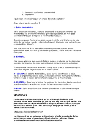 7. Demencia confundida con senilidad.
          8. Depresión.

¿Qué cree? ¿Puede conseguir un estado de salud aceptable?

Otras vitaminas del complejo B

1. Ácido Pantoténico

Difícil encontrar deficiencia, siempre encontrará en cualquier alimento. Es
importante para producir hormonas y glóbulos rojos sanos. En Muy poca
cantidad contribuyen a mejorar el rendimiento muscular.

Se cree que puede funcionar un poco contra el estrés. una Una forma de este
ácido, la pantotina, puede reducir el colesterol, Cualquier otra indicación, no
es cierta (Ejm. tópico).

Solo una forma de ácido pantoténico llamado pantoder ayuda a aliviar
quemaduras leves, cortadas y abrasiones (raspones). Viene en forma de crema
y lociones.

2- BIOTINA

Esta es una vitamina que nunca le faltará, pues es producida por las bacterias
normales del intestino de modo que cuídese de consumir mucho antibiótico.

Es responsable de mantener el cabello sano y en su puesto, se cree que ayuda
a las uñas frágiles. Deje de creer en la biotina tópica.

3- COLINA: se obtiene de la lecitina, que a su vez se extrae de la soya.
De ella el organismo produce acetil, un neurotransmisor de mucha importancia.
también lo usa el hígado para deshacer grasa, evita el hígado graso.

4- INOSITOL: Igual que la biotina la producen las bacterias. Ayuda a producir
neurotransmisores y sustancias grasas de las membranas celulares.

5- PABA: Se ha encontrado que sirve de protector de la piel contra los rayos
solares.

VITAMINA C

Como no se trata de convertirle en un nutriólogo haremos unos
punteos sobre esta vitamina, ya que de ella hay mucho qué hablar. Fue
descubierta en 1928 por el científico húngaro Albert Szente – Györgye,
de sustancia animal y en 1932 se extrajo del jugo de limón, y se le
llamó Ácido Ascórbico.

¿Recuerda los radicales libres?

La vitamina C es un poderoso antioxidante, el más importante de los
antioxidantes para el organismo. Neutraliza los radicales libres,
previniendo un grupo importante de enfermedades.
 