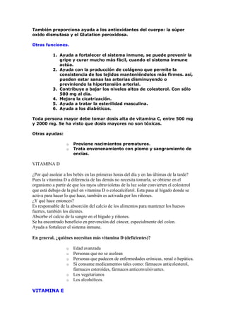 También proporciona ayuda a los antioxidantes del cuerpo: la súper
oxido dismutasa y el Glutation peroxidosa.

Otras funciones.

           1. Ayuda a fortalecer el sistema inmune, se puede prevenir la
              gripe y curar mucho más fácil, cuando el sistema inmune
              actúa.
           2. Ayuda con la producción de colágeno que permite la
              consistencia de los tejidos manteniéndolos más firmes. así,
              pueden estar sanas las arterias disminuyendo o
              previniendo la hipertensión arterial.
           3. Contribuye a bajar los niveles altos de colesterol. Con sólo
              500 mg al día.
           4. Mejora la cicatrización.
           5. Ayuda a tratar la esterilidad masculina.
           6. Ayuda a los diabéticos.

Toda persona mayor debe tomar dosis alta de vitamina C, entre 500 mg
y 2000 mg. Se ha visto que dosis mayores no son tóxicas.

Otras ayudas:

                   o   Previene nacimientos prematuros.
                   o   Trata envenenamiento con plomo y sangramiento de
                       encías.

VITAMINA D

¿Por qué asolear a los bebés en las primeras horas del día y en las últimas de la tarde?
Pues la vitamina D a diferencia de las demás no necesita tomarla, se obtiene en el
organismo a partir de que los rayos ultravioletas de la luz solar convierten el colesterol
que está debajo de la piel en vitamina D o colecalciferol. Esta pasa al hígado donde se
activa para hacer lo que hace, también es activada por los riñones.
¿Y qué hace entonces?
Es responsable de la absorción del calcio de los alimentos para mantener los huesos
fuertes, también los dientes.
Absorbe el calcio de la sangre en el hígado y riñones.
Se ha encontrado beneficio en prevención del cáncer, especialmente del colon.
Ayuda a fortalecer el sistema inmune.

En general, ¿quiénes necesitan más vitamina D (deficientes)?

                   o   Edad avanzada
                   o   Personas que no se asolean
                   o   Personas que padecen de enfermedades crónicas, renal o hepática.
                   o   Si consume medicamentos tales como: fármacos anticolesterol,
                       fármacos esteroides, fármacos anticonvulsivantes.
                   o   Los vegetarianos
                   o   Los alcohólicos.

VITAMINA E
 