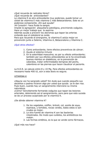 ¿Qué recuerda de radicales libres?
¿Qué recuerda de antioxidantes?
La vitamina E es otro antioxidante muy poderoso, puede tomar un
cóctel de vitamina E más vitamina C más Betecarotenos. Este es un
poderoso componente. ¿En qué ayuda?
¡Al Corazón!: hace fluida la sangre.
Impide la agregación plaquetaria patológica, previniendo coágulos.
Hace un mejor trabajo que la aspirina
Además ayuda a prevenir los ateromas que tapan las arterias
evitando que el colesterol se oxide.
Para que recuerde el sinergismo, la vitamina E actúa mejor en
prevención junto a Selenio, Vitamina A, Betacorateno y Vitamina C.

¿Qué otros efectos?

        1. Como antioxidante, tiene efectos preventivos de cáncer.
        2. Ayuda al sistema inmune
        3. En la esterilidad masculina; es por su efecto antioxidante;
           también por sus efectos antioxidantes se le ha encontrado
           buenos méritos en diabéticos, en la prevención de
           cataratas, tratar enfermedades benignas del pecho,
           calambres en las piernas que hacen claudicar al paciente.

La R.D.R. se calcula entre 8 y 10 Mg. Para efectos antioxidantes es
necesario hasta 400 UI, aún a esta dosis es segura.

VITAMINA K

¿Alguna vez ha sangrado usted? Sin duda que cuando pequeño sus
abuelitos o padres hicieron algo por usted que quizás ya le dan risa.
Pues buen, cuando hay un sangramiento interviene su misma
naturaleza.
¿Cómo? Sencillamente formando coágulos que tapan las lesiones
arteriales, deteniendo así el sangramiento, pero para que esto suceda
se da un proceso auspiciado por la vitamina K.

¿De dónde obtener vitamina K?

        1. De los vegetales, coliflor, brócoli, col, aceite de soya,
           espinaca, y tomates, novas verdes, todos estos si son
           crudos es mejor.
        2. La otra fuente de vitamina K son las bacterias
           intestinales. De modo que cuídelos, los antibióticos los
           matan.
        3. Las formas sintética, es la que se vende como fármacos.

¿Qué más nos hace?
 