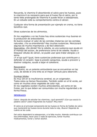 Recuerda, la vitamina D absorbiendo el calcio para los huesos, pues
la vitamina K es necesario para que el hueso fije el calcio, por lo
tanto falta prolongada de Vitamina K puede llevar a osteoporosis.
En un estudio está su comportamiento contra el cáncer.

Cualquier otra forma de presentación por ejemplo en crema, no tiene
beneficio real.

Otras sustancias de los alimentos.

En los vegetales y en las frutas hay otras sustancias muy buenas en
la producción de antioxidantes.
Es bueno evaluar el valor de las comidas chatarras con las comidas
naturales. ¿Ya va entendiendo? Hay muchas sustancias. Mencionaré
algunas de mucha importancia y de fácil obtención:
Quercetina. ¿De dónde? De la cebolla, es una sustancia que ayuda en
el manejo del azúcar, de preferencia como té de cebolla. Ayuda a
bloquear células de cáncer, se puede usar para tratar alergias y el
asma.
¿Y el ajo qué? Igual, tiene sustancias poderosas que contribuyen a
defender el corazón: baja la presión sanguínea, ayuda a prevenir y
disolver coágulos, ayuda a bajar el colesterol.

Resveratrol:
Muy bueno, es un potente antioxidante que se encuentran en las
uvas, de donde el vino tinto es el mejor vehículo para obtenerlo.

Guinkgo biloba:
Es muy útil en la insuficiencia cerebral, es un oxigenador.
Todos estos se llaman flavonoides. También están en el té verde, así
como en muchos otros vegetales de color rojo.
En los vegetales existen muchos antioxidantes, así como en las
frutas; por lo que deben ser consumidos con mucha regularidad y de
forma fresca.

MI ERALES

Calcio: después de estudiar las vitaminas, ¿qué aprendió? ¿Con que asocia la
palabra calcio? ¿está imaginando los huesos? ¡Muy bien!

El calcio es el principal componente de los huesos en forma de fosfato de calcio
que mantendrá los huesos duros durante toda la vida, ¡Bueno! Depende de
cuánto se les cuide.

Del calcio dependerá la osteoporosis, si le falta mucho. Además contribuye con
esa enfermedad, hacer poco o nada de ejercicios, tomar muchos
medicamentos, fumar y tomar alcohol.
 