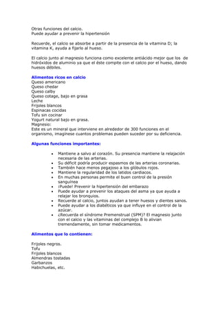 Otras funciones del calcio.
Puede ayudar a prevenir la hipertensión

Recuerde, el calcio se absorbe a partir de la presencia de la vitamina D; la
vitamina K, ayuda a fijarlo al hueso.

El calcio junto al magnesio funciona como excelente antiácido mejor que los de
hidróxidos de aluminio ya que el éste compite con el calcio por el hueso, dando
huesos débiles.

Alimentos ricos en calcio
Queso americano
Queso chedar
Queso calby
Queso cotage, bajo en grasa
Leche
Frijoles blancos
Espinacas cocidas
Tofu sin cocinar
Yogurt natural bajo en grasa.
Magnesio:
Este es un mineral que interviene en alrededor de 300 funciones en el
organismo, imagínese cuantos problemas pueden suceder por su deficiencia.

Algunas funciones importantes:

          •   Mantiene a salvo al corazón. Su presencia mantiene la relajación
              necesaria de las arterias.
          •   Su déficit podría producir espasmos de las arterias coronarias.
          •   También hace menos pegajoso a los glóbulos rojos.
          •   Mantiene la regularidad de los latidos cardiacos.
          •   En muchas personas permite el buen control de la presión
              sanguínea
          •   ¡Puede! Prevenir la hipertensión del embarazo
          •   Puede ayudar a prevenir los ataques del asma ya que ayuda a
              relajar los bronquios.
          •   Recuerde al calcio, juntos ayudan a tener huesos y dientes sanos.
          •   Puede ayudar a los diabéticos ya que influye en el control de la
              azúcar.
          •   ¿Recuerda el síndrome Premenstrual (SPM)? El magnesio junto
              con el calcio y las vitaminas del complejo B lo alivian
              tremendamente, sin tomar medicamentos.

Alimentos que lo contienen:

Frijoles negros.
Tofu
Frijoles blancos
Almendras tostadas
Garbanzos
Habichuelas, etc.
 