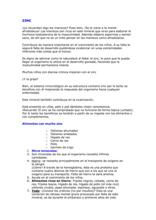 ZINC

¿Le recuerdan algo los mariscos? Pues bien, ¡Se le viene a la mente
afrodisíacos! Los mariscos son ricos en este mineral que sirve para elaborar la
hormona testosterona de la masculinidad. Además elabora espermas y semen
sano, de ahí que no es un mito pensar en los mariscos como afrodisíacos.

Contribuye de manera importante en el crecimiento de los niños. A su falta le
seguirá falta de desarrollo pudiéndose evidenciar en unas extremidades
inferiores más cortas que el tronco.

Es digno de admirar como la naturaleza al faltar el zinc, lo poco que le pueda
llegar al organismo lo utiliza en el desarrollo gonadal, haciendo que la
masculinidad permanezca intacta.

Muchos niños con diarrea crónica mejoran con el zinc

¿Y la gripe?

Bien, el sistema inmunológico en su estructura contiene zinc por lo tanto se
beneficia con él mejorando la respuesta del organismo hacia cualquier
enfermedad.

Este mineral también contribuye en la cicatrización.

Está presente en uñas, pelo y piel dándoles mejor consistencia.
¡Recuerde! El zinc se ha comprobado que no funciona de forma tópica (untado).
Por lo tanto los beneficios se tendrán a partir de su ingesta con los alimentos o
con complementos.

Alimentos con mucho zinc

                  o    Ostiones ahumados
                  o    Ostiones enlatados
                  o    Hígado de res
                  o    Carne de res
                  o    Pollo
                  o    Germen de trigo
   2.   Micro minerales:
   3.   Son minerales de los que el organismo necesita ínfimas
        cantidades.
   4.   Hierro: se necesita principalmente en el transporte de oxígeno en
        la sangre
        ¿Cómo? A través de la hemoglobina, ésta es una proteína que
        contiene cuatro átomos de hierro que son a los que se une el
        oxígeno para su transporte. Falta de hierro te dará anemia.
   5.   Ayuda en el crecimiento de los niños.
   6.   Alimentos ricos en hierro: frijoles negros, cebada, carne de
        res, frijoles bayos, hígado de res, hígado de pollo (el más rico)
        ostiones crudos, papa ahumada, espinaca, aguacate y otros.
   7.   Yodo: ¿Conoce los cretinos (no por insultos)? Esta es una
        condición de retraso mental grave provocado por falta de este
        mineral, se da durante el embarazo y primeros años de vida.
 