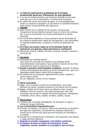 8. La falta de yodo genera problemas de la tiroides,
    produciendo bocio por inflamación de esta glándula.
9. Y es que la tiroides produce una hormona llamada tiroxina que
    tiene que ver con el crecimiento y muchas otras funciones.
10. Su obtención es de una fuente de agua, en la actualidad para
    evitar su carencia lo agregan a la sal común en cantidad necesaria
    para el buen funcionamiento del organismo.
11. CROMO
12. Este mineral es un cofactor de la insulina, hormona que
    transporte el azúcar desde la sangre hacia el interior de la célula,
    por lo que se encuentran con mucha publicidad en el sector
    naturista.
13. Se recomienda obtenerlo si fuera necesario de los alimentos de
    los cuales se puede tener hasta 50 microgramos y son suficientes.
    Si necesita suplementos, es bueno en forma de picolinato de
    cromo.
14. Al cromo con buena razón se le ha llamado factor de
    tolerancia a la glucosa ¿Qué alimentos lo contienen?
15. Manzanas, brócoli, cebada, tomates, camotes, hongos, ostiones y
    carne de res.
16.
17. SELENIO
18. ¿Recuerda los radicales libres?
    Aquí está otro que pide las cuentas a los radicales libres
    neutralizándolos. Acompaña y hace posible la función de los otros
    antioxidantes como la vitamina E y Glutation.
19. Ayuda a prevenir enfermedades cardíacas, también el cáncer,
    la dosis antioxidantes de selenio es de 50 microgramos, pero con
    seguridad puede tolerar hasta 200 microgramos.
20. Se obtiene de los alimentos especialmente animal: órganos y
    carne magra y pollo.
    De los vegetales, avena y arroz integral.
21.
22. Otros minerales.
23. Flúor: muy conocido a través de los dentríficos, sirve para
    prevenir las caries, también ayuda en la formación de los huesos.
24. Cobre: trabaja con el hierro para los glóbulos rojos, ayuda a
    mantener sano el corazón y los vasos sanguíneos. Hay más
    minerales que ayudan a realizar funciones orgánicas: manganeso,
    molibdeno, boro, silicio, estaño, vanadio, cobalto, níquel.
25.
26. Electrolitos:
27. También son minerales estratégicos. Se disuelven en agua y
    conducen cargas eléctricas.
28. Los 3 electrolitos importantes son:
29. El Sodio, el Potasio y el Cloruro. Estos tres mantienen el equilibrio
    del agua del organismo, transportan los impulsos eléctricos a
    través de los nervios que hace que los músculos se contraigan y
    se relajen.
30. Ayudan en el transporte de nutrientes y de la glucosa a las células
    y luego eliminar desechos.
31. Regulan la presión sanguínea y los latidos cardiacos.
32. El potasio se haya en todos los alimentos, frutas,
    vegetales, carnes, también en el jengibre, que es buen
 