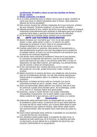 condimento. El sodio y cloro va con las comidas en forma
    de sal común.
33. Medio ambiente y la Salud
34. Si el medio ambiente tiene un efecto nocivo para la salud, también es
    cierto que tiene un efecto bondadoso para la Salud. ¿Que podemos
    obtener de forma saludable?:
35. Sea curioso, busque las viñetas o etiquetas de lo que consume, prefiera
    las que marquen “producto orgánico” ya sea animal o vegetal.
36. Sáquele provecho al aire, respire de forma muy natural, esto se consigue
    respirando profundamente pero soltando el diafragma para que el tórax
    expanda hacia abajo y permita la fluidez del aire sin dificultad.
37. En la medida de lo posible tenga contacto con la naturaleza
38.       ANTE LOS FACTORES SICOLÓGICOS
39. Quiero Empezar por recordarle que “vivir no es sólo existir, sino
    existir y crear, saber gozar y sufrir y, no dormir sin soñar.
    Descansar es empezar a morir. Este es un pensamiento de
    Gregorio Marañón y con él nos incita a vivir bien.
40. Cuando usted tiene un estimulo, éste genera un pensamiento y,
    este pensamiento le genera una ruta neurológica que le producirá
    un estado interno, el cual a su vez te producirá una sensación que
    te llevará a la conducta especifica.
41. ¿De donde viene entonces el problema? Viene de lo que pienses,
    tu conducta no depende del estimulo, sino de lo que pensaste
    acerca del estimulo por esto si una persona anda feliz y le dan el
    diagnostico de algo fatal (cáncer, por ejemplo), sus pensamientos
    son de muerte y actúa en consecuencia.
42. Si tan sólo pensara que muchas personas se han curado y que
    ella puede ser una más, puede evolucionar mejor, inclusive
    curarse.
43. Debes encontrar la manera de tener una calidad de vida Humana,
    esto es el fundamento de todo; sin ello sólo tendrás apariencias.
    Podrás darle el verdadero valor a lo material: servir al prójimo y
    compartir.
44. Recuerda, la belleza de tener está en compartir por que la
    naturaleza humana es servir, ayudar, amar, convivir y dar.
45. Ante una adversidad, debes obtener una victoria, ésta es el arte
    de continuar cuando otros deciden parar. No te detengas, confía
    en ti, cree en ti. Siempre habrá otra oportunidad.
46. Entonces, cuerpo y mente forman una unidad indisoluble,
    influyéndose mutuamente. Por lo tanto debes cuidar ambos,
    debes cuidarte de lo que piensas y de lo que nutres a tu cuerpo.
                       47.       Conclusión
48. Solamente usted estimado lector es responsable de su salud, no
    le traslade la culpa a otros. La persona con la que usted pasa las
    24 horas del día es usted mismo, por lo tanto debe darse el valor
    y la importancia que usted se merece, debe darse usted mismo
    ese reconocimiento. Sólo así podrá iniciar esta tarea de cuidar su
    salud.
49. Como habrá aprendido estar enfermo o saludable es una decisión,
    y las dos formas son muy fáciles.
50. Con disciplina usted puede lograr el propósito de este curso, si
    después de todo siente que no le funciona, no significa que esto
    no sea bueno, es que detrás de su problema de salud hay una
    emoción interfiriendo en la recuperación.
 
