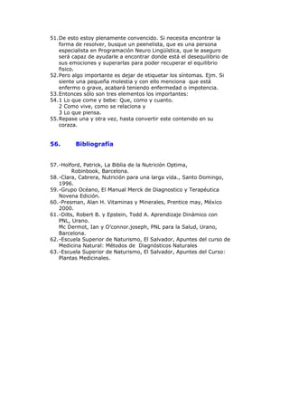 51. De esto estoy plenamente convencido. Si necesita encontrar la
    forma de resolver, busque un peenelista, que es una persona
    especialista en Programación Neuro Lingüística, que le aseguro
    será capaz de ayudarle a encontrar donde está el desequilibrio de
    sus emociones y superarlas para poder recuperar el equilibrio
    fisico.
52. Pero algo importante es dejar de etiquetar los síntomas. Ejm. Si
    siente una pequeña molestia y con ello menciona que está
    enfermo o grave, acabará teniendo enfermedad o impotencia.
53. Entonces sólo son tres elementos los importantes:
54. 1 Lo que come y bebe: Que, como y cuanto.
    2 Como vive, como se relaciona y
    3 Lo que piensa.
55. Repase una y otra vez, hasta convertir este contenido en su
    coraza.


56.      Bibliografía


57. -Holford, Patrick, La Biblia de la Nutrición Optima,
          Robinbook, Barcelona.
58. -Clara, Cabrera, Nutrición para una larga vida., Santo Domingo,
    1996.
59. -Grupo Océano, El Manual Merck de Diagnostico y Terapéutica
    Novena Edición.
60. -Presman, Alan H. Vitaminas y Minerales, Prentice may, México
    2000.
61. -Dilts, Robert B. y Epstein, Todd A. Aprendizaje Dinámico con
    PNL, Urano.
    Mc Dermot, Ian y O’connor.joseph, PNL para la Salud, Urano,
    Barcelona.
62. -Escuela Superior de Naturismo, El Salvador, Apuntes del curso de
    Medicina Natural: Métodos de Diagnósticos Naturales
63. -Escuela Superior de Naturismo, El Salvador, Apuntes del Curso:
    Plantas Medicinales.
 