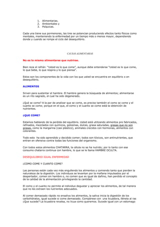 1. Alimentarias.
           2. Ambientales y
           3. Psíquicas.

Cada una tiene sus pormenores, las tres se potencian produciendo efectos tanto físicos como
mentales, manteniendo la enfermedad por un tiempo más o menos mayor, dependiendo
donde y cuando se rompe el ciclo del desequilibrio.




                                    CAUSAS ALIME TARIAS

No es lo mismo alimentarse que nutrirse.

Bien reza el refrán: “Usted es lo que come”, aunque debe entenderse “Usted es lo que come,
lo que bebe, lo que respira y lo que piensa”.

Estos son los componentes de la vida con los que usted se encuentra en equilibrio o en
desequilibrio.

ALIMENTOS

Sirven para sustentar el hambre. El hambre genera la búsqueda de alimentos; alimentarse
es un rito sagrado, el cual ha sido degenerado.

¿Qué se come? A la par de analizar que se come, es preciso también el como se come y el
cuanto se come; porque en el que, el como y el cuanto se come está la obtención de
nutrientes.

¿QUE COME?

Estamos hablando de la perdida del equilibrio. Usted está utilizando alimentos pre fabricados,
refinados, mezclados con químicos, golosinas, dulces, grasa saturadas, grasas que no son
grasas, como la margarina (casi plástico), animales crecidos con hormonas, alimentos con
colorantes.

Todo esto ha sido aprendido y decidido comer; todos son tóxicos, son antinutrientes, que
entran en ofensiva contra todas las funciones del organismo.

Con todos estos alimentos CHATARRA, la célula no se ha nutrido; por lo tanto con ese
consumo chatarra continua con hambre, lo que se le llama HAMBRE OCULTA.

DESEQUILIBRIO IGUAL ENFERMEDAD

¿COMO COME Y CUANTO COME?

Las personas están cada vez más engullendo los alimentos y comiendo tanto que pierden la
naturaleza de la digestión. Los individuos se levantan por la mañana impulsados por el
despertador, comen sin hambre o, no comen que es igual de dañino, han perdido el concepto
de la calidad de la alimentación privilegiando la cantidad.

El como y el cuanto no permite al individuo degustar y apreciar los alimentos, de tal manera
que no les extraen los nutrientes adecuados.

Al comer demasiado rápido no ensaliva los alimentos, la saliva inicia la digestión de los
carbohidratos, igual sucede si come demasiado. Compárese con una licuadora, llénela al ras
¿Que sucede? La licuadora revalsa, no licua como queremos. Sucede igual con un estomago
 