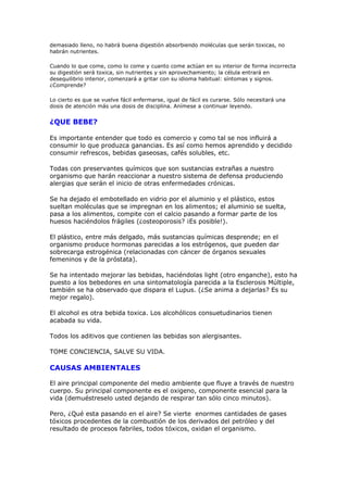 demasiado lleno, no habrá buena digestión absorbiendo moléculas que serán toxicas, no
habrán nutrientes.

Cuando lo que come, como lo come y cuanto come actúan en su interior de forma incorrecta
su digestión será toxica, sin nutrientes y sin aprovechamiento; la célula entrará en
desequilibrio interior, comenzará a gritar con su idioma habitual: síntomas y signos.
¿Comprende?

Lo cierto es que se vuelve fácil enfermarse, igual de fácil es curarse. Sólo necesitará una
dosis de atención más una dosis de disciplina. Anímese a continuar leyendo.


¿QUE BEBE?

Es importante entender que todo es comercio y como tal se nos influirá a
consumir lo que produzca ganancias. Es así como hemos aprendido y decidido
consumir refrescos, bebidas gaseosas, cafés solubles, etc.

Todas con preservantes químicos que son sustancias extrañas a nuestro
organismo que harán reaccionar a nuestro sistema de defensa produciendo
alergias que serán el inicio de otras enfermedades crónicas.

Se ha dejado el embotellado en vidrio por el aluminio y el plástico, estos
sueltan moléculas que se impregnan en los alimentos; el aluminio se suelta,
pasa a los alimentos, compite con el calcio pasando a formar parte de los
huesos haciéndolos frágiles (¿osteoporosis? ¡Es posible!).

El plástico, entre más delgado, más sustancias químicas desprende; en el
organismo produce hormonas parecidas a los estrógenos, que pueden dar
sobrecarga estrogénica (relacionadas con cáncer de órganos sexuales
femeninos y de la próstata).

Se ha intentado mejorar las bebidas, haciéndolas light (otro enganche), esto ha
puesto a los bebedores en una sintomatología parecida a la Esclerosis Múltiple,
también se ha observado que dispara el Lupus. (¿Se anima a dejarlas? Es su
mejor regalo).

El alcohol es otra bebida toxica. Los alcohólicos consuetudinarios tienen
acabada su vida.

Todos los aditivos que contienen las bebidas son alergisantes.

TOME CONCIENCIA, SALVE SU VIDA.

CAUSAS AMBIENTALES

El aire principal componente del medio ambiente que fluye a través de nuestro
cuerpo. Su principal componente es el oxigeno, componente esencial para la
vida (demuéstreselo usted dejando de respirar tan sólo cinco minutos).

Pero, ¿Qué esta pasando en el aire? Se vierte enormes cantidades de gases
tóxicos procedentes de la combustión de los derivados del petróleo y del
resultado de procesos fabriles, todos tóxicos, oxidan el organismo.
 