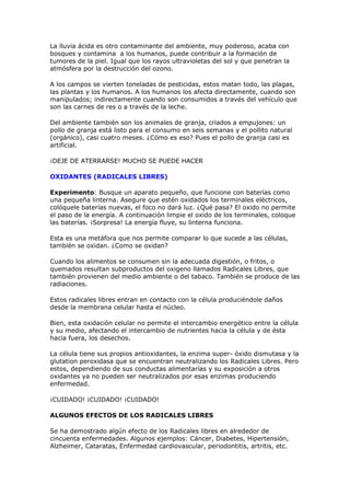 La lluvia ácida es otro contaminante del ambiente, muy poderoso, acaba con
bosques y contamina a los humanos, puede contribuir a la formación de
tumores de la piel. Igual que los rayos ultravioletas del sol y que penetran la
atmósfera por la destrucción del ozono.

A los campos se vierten toneladas de pesticidas, estos matan todo, las plagas,
las plantas y los humanos. A los humanos los afecta directamente, cuando son
manipulados; indirectamente cuando son consumidos a través del vehículo que
son las carnes de res o a través de la leche.

Del ambiente también son los animales de granja, criados a empujones: un
pollo de granja está listo para el consumo en seis semanas y el pollito natural
(orgánico), casi cuatro meses. ¿Cómo es eso? Pues el pollo de granja casi es
artificial.

¡DEJE DE ATERRARSE! MUCHO SE PUEDE HACER

OXIDANTES (RADICALES LIBRES)

Experimento: Busque un aparato pequeño, que funcione con baterías como
una pequeña linterna. Asegure que estén oxidados los terminales eléctricos,
colóquele baterías nuevas, el foco no dará luz. ¿Qué pasa? El oxido no permite
el paso de la energía. A continuación limpie el oxido de los terminales, coloque
las baterías. ¡Sorpresa! La energía fluye, su linterna funciona.

Esta es una metáfora que nos permite comparar lo que sucede a las células,
también se oxidan. ¿Como se oxidan?

Cuando los alimentos se consumen sin la adecuada digestión, o fritos, o
quemados resultan subproductos del oxigeno llamados Radicales Libres, que
también provienen del medio ambiente o del tabaco. También se produce de las
radiaciones.

Estos radicales libres entran en contacto con la célula produciéndole daños
desde la membrana celular hasta el núcleo.

Bien, esta oxidación celular no permite el intercambio energético entre la célula
y su medio, afectando el intercambio de nutrientes hacia la célula y de ésta
hacia fuera, los desechos.

La célula tiene sus propios antioxidantes, la enzima super- óxido dismutasa y la
glutation peroxidasa que se encuentran neutralizando los Radicales Libres. Pero
estos, dependiendo de sus conductas alimentarías y su exposición a otros
oxidantes ya no pueden ser neutralizados por esas enzimas produciendo
enfermedad.

¡CUIDADO! ¡CUIDADO! ¡CUIDADO!

ALGUNOS EFECTOS DE LOS RADICALES LIBRES

Se ha demostrado algún efecto de los Radicales libres en alrededor de
cincuenta enfermedades. Algunos ejemplos: Cáncer, Diabetes, Hipertensión,
Alzheimer, Cataratas, Enfermedad cardiovascular, periodontitis, artritis, etc.
 