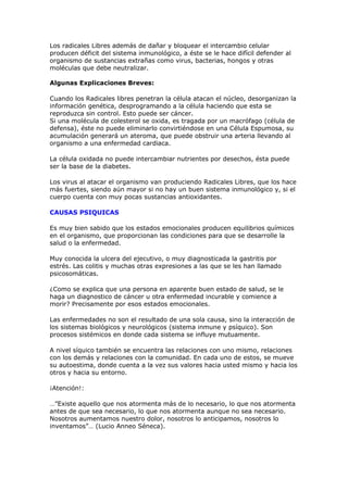 Los radicales Libres además de dañar y bloquear el intercambio celular
producen déficit del sistema inmunológico, a éste se le hace difícil defender al
organismo de sustancias extrañas como virus, bacterias, hongos y otras
moléculas que debe neutralizar.

Algunas Explicaciones Breves:

Cuando los Radicales libres penetran la célula atacan el núcleo, desorganizan la
información genética, desprogramando a la célula haciendo que esta se
reproduzca sin control. Esto puede ser cáncer.
Si una molécula de colesterol se oxida, es tragada por un macrófago (célula de
defensa), éste no puede eliminarlo convirtiéndose en una Célula Espumosa, su
acumulación generará un ateroma, que puede obstruir una arteria llevando al
organismo a una enfermedad cardiaca.

La célula oxidada no puede intercambiar nutrientes por desechos, ésta puede
ser la base de la diabetes.

Los virus al atacar el organismo van produciendo Radicales Libres, que los hace
más fuertes, siendo aún mayor si no hay un buen sistema inmunológico y, si el
cuerpo cuenta con muy pocas sustancias antioxidantes.

CAUSAS PSIQUICAS

Es muy bien sabido que los estados emocionales producen equilibrios químicos
en el organismo, que proporcionan las condiciones para que se desarrolle la
salud o la enfermedad.

Muy conocida la ulcera del ejecutivo, o muy diagnosticada la gastritis por
estrés. Las colitis y muchas otras expresiones a las que se les han llamado
psicosomáticas.

¿Como se explica que una persona en aparente buen estado de salud, se le
haga un diagnostico de cáncer u otra enfermedad incurable y comience a
morir? Precisamente por esos estados emocionales.

Las enfermedades no son el resultado de una sola causa, sino la interacción de
los sistemas biológicos y neurológicos (sistema inmune y psíquico). Son
procesos sistémicos en donde cada sistema se influye mutuamente.

A nivel síquico también se encuentra las relaciones con uno mismo, relaciones
con los demás y relaciones con la comunidad. En cada uno de estos, se mueve
su autoestima, donde cuenta a la vez sus valores hacia usted mismo y hacia los
otros y hacia su entorno.

¡Atención!:

…”Existe aquello que nos atormenta más de lo necesario, lo que nos atormenta
antes de que sea necesario, lo que nos atormenta aunque no sea necesario.
Nosotros aumentamos nuestro dolor, nosotros lo anticipamos, nosotros lo
inventamos”… (Lucio Anneo Séneca).
 