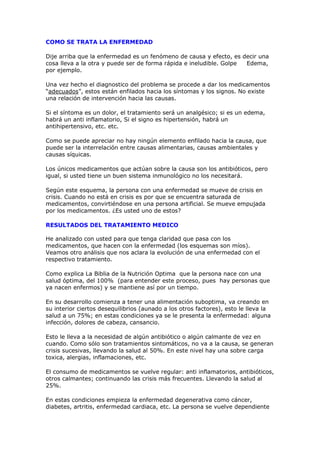 COMO SE TRATA LA ENFERMEDAD

Dije arriba que la enfermedad es un fenómeno de causa y efecto, es decir una
cosa lleva a la otra y puede ser de forma rápida e ineludible. Golpe Edema,
por ejemplo.

Una vez hecho el diagnostico del problema se procede a dar los medicamentos
“adecuados”, estos están enfilados hacia los síntomas y los signos. No existe
una relación de intervención hacia las causas.

Si el síntoma es un dolor, el tratamiento será un analgésico; si es un edema,
habrá un anti inflamatorio, Si el signo es hipertensión, habrá un
antihipertensivo, etc. etc.

Como se puede apreciar no hay ningún elemento enfilado hacia la causa, que
puede ser la interrelación entre causas alimentarias, causas ambientales y
causas síquicas.

Los únicos medicamentos que actúan sobre la causa son los antibióticos, pero
igual, si usted tiene un buen sistema inmunológico no los necesitará.

Según este esquema, la persona con una enfermedad se mueve de crisis en
crisis. Cuando no está en crisis es por que se encuentra saturada de
medicamentos, convirtiéndose en una persona artificial. Se mueve empujada
por los medicamentos. ¿Es usted uno de estos?

RESULTADOS DEL TRATAMIENTO MEDICO

He analizado con usted para que tenga claridad que pasa con los
medicamentos, que hacen con la enfermedad (los esquemas son míos).
Veamos otro análisis que nos aclara la evolución de una enfermedad con el
respectivo tratamiento.

Como explica La Biblia de la Nutrición Optima que la persona nace con una
salud óptima, del 100% (para entender este proceso, pues hay personas que
ya nacen enfermos) y se mantiene así por un tiempo.

En su desarrollo comienza a tener una alimentación suboptima, va creando en
su interior ciertos desequilibrios (aunado a los otros factores), esto le lleva la
salud a un 75%; en estas condiciones ya se le presenta la enfermedad: alguna
infección, dolores de cabeza, cansancio.

Esto le lleva a la necesidad de algún antibiótico o algún calmante de vez en
cuando. Como sólo son tratamientos sintomáticos, no va a la causa, se generan
crisis sucesivas, llevando la salud al 50%. En este nivel hay una sobre carga
toxica, alergias, inflamaciones, etc.

El consumo de medicamentos se vuelve regular: anti inflamatorios, antibióticos,
otros calmantes; continuando las crisis más frecuentes. Llevando la salud al
25%.

En estas condiciones empieza la enfermedad degenerativa como cáncer,
diabetes, artritis, enfermedad cardiaca, etc. La persona se vuelve dependiente
 