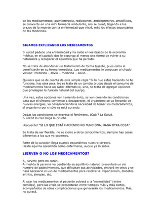 de los medicamentos: quimioterapia, radiaciones, antidepresivos, ansiolíticos,
se convierte en una mini farmacia ambulante, ¡no se cura!, llegando a los
brazos de la muerte con la enfermedad que inició, más los efectos secundarios
de las medicinas.




SIGAMOS EXPLICANDO LOS MEDICAMENTOS

Si usted padece una enfermedad y ha caído en los brazos de la economía
médica, en el capitulo dos le expongo al menos una forma de volver a su
naturaleza y recuperar el equilibrio que ha perdido.

No se trata de abandonar un tratamiento de forma tajante, pues estos le
beneficiarán en su forma inmediata. Los medicamentos le conducen al círculo
vicioso: medicina – alivio – medicina – alivio…

Quisiera que se de cuenta de esta simple regla “Si lo que estás haciendo no te
funciona, haz otra cosa. No se trata de un cambio brusco desde el consumo de
medicamentos hacia un saber alternativo, sino, se trata de agregar opciones
que privilegien la función natural del cuerpo.

Una vez, estas opciones van teniendo éxito, se van creando las condiciones
para que el síntoma comience a desaparecer, el organismo se va llenando de
nuevas energías, va desapareciendo la necesidad de tomar los medicamentos,
el organismo por si sólo se está curando.

Dadas las condiciones se expresa el fenómeno, ¿Cuál? La Salud.
Si usted lo cree haga la prueba.

¡Recuerde! “SI LO QUE ESTÁ HACIENDO NO FUNCIONA, HAGA OTRA COSA”

Se trata de ser flexible, no se cierre a otros conocimientos, siempre hay cosas
diferentes a las que ya sabemos.

Parte de la curación llega cuando expandimos nuestro cerebro.
Hasta aquí ha aprendido como enfermarse, auque ya lo sabía.

¿SIRVEN O NO LOS MEDICAMENTOS?

Si, sirven; pero no curan.
A medida la persona va perdiendo su equilibrio natural, presentará un sin
numero de padecimientos, que dificultan sus actividades, entrará en crisis y se
hará necesario el uso de medicamentos para resolverla: hipertensión, diabetes
artritis, alergias, etc.

Al usar los medicamentos el paciente volverá a la “normalidad” (entre
comillas), pero las crisis se presentarán entre tiempos más y más cortos,
acompañados de otras complicaciones que generarán los medicamentos. Más,
no curará.
 
