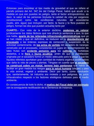 Recursos Naturales y Medio AmbienteArtículo 325.- Será castigado con las penas de prisión de seis meses a cuatro años, multa de ocho a veinticuatro meses e inhabilitación especial para profesión u oficio por tiempo de uno a tres años el que, contraviniendo las Leyes u otras disposiciones de carácter general protectoras de medio ambiente, provoque o realice directa o indirectamente emisiones, vertidos. radiaciones,  extracciones o excavaciones, aterramientos, ruidos, vibraciones, inyecciones o depósitos, en la atmósfera, el suelo, el subsuelo, o las aguas terrestres, marítimas a subterráneas, con incidencia, incluso, en los espacios transfronterizos, así como las captaciones de aguas que puedan perjudicar gravemente el equilibrio de los sistemas naturales. Si el riesgo de grave perjuicio fuese para la salud de las personas, la pena de prisión se impondrá en su mitad superior.Articulo 326.- Se impondrá la pena superior en grado, sin perjuicio de las que puedan corresponder con arreglo a otros preceptos de este Código, cuando en la comisión de cualquiera de los hechos descritos en el artículo anterior concurra alguna de las circunstancias siguientes:a) Que la industria o actividad funcione clandestinamente, sin haber obtenido la preceptiva autorización o aprobación administrativa de sus instalaciones. b) Que se hayan desobedecido las órdenes expresas de la autoridad administrativa de corrección o suspensión de las actividades tipificadas en el articulo anterior. c) Que se haya falseado u ocultado información sobre los aspectos ambientales de la misma. d) Que se haya obstaculizado la actividad inspectora de la Administración.e) Que se haya producido un riesgo de deterioro irreversible o catastrófico. f) Que se produzca una extracción ilegal de aguas en período de restricciones.
