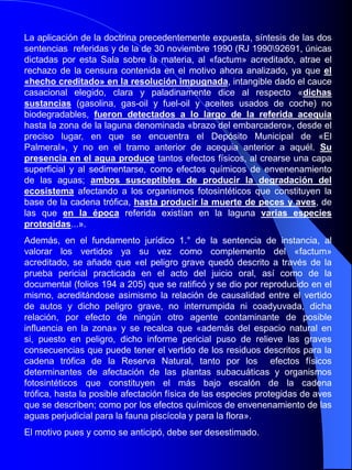 Debe, en consecuencia, ser estimado el motivo de recurso interpuesto por infracción de ley que denuncia por el cauce del Art.. 849.1º de la LECrim la indebida aplicación al caso del Art.. 335 del Código Penal.OCTAVO.- No se desconoce que la protección jurídica del medio ambiente, de los recursos naturales, la flora, la fauna y la biodiversidad constituyen una necesidad universalmente reconocida, y que la relevancia del bien jurídico protegido así como la gravedad de los ataques de que es objeto, justifican plenamente la tutela penal. Pero por relevante que sea el objeto de protección penal no cabe desconocer los principios e1ementales de un Estado Social y Democrático de Derecho, que impiden la utilización de tipos penales carentes de la mínima precisión garantizadora del principio de certeza y prohíben, en su aplicación, la analogía «in malam partem». Un buen objetivo, la tutela del medio ambiente y de la biodiversidad, no puede obtenerse a través de un mal procedimiento, vulnerando derechos y garantías fundamentales que constituyen la base del sistema democrático de justicia penal.FALLAMOS: Que debemos declarar y declaramos haber lugar al recurso de casación por infracción de ley, interpuesto por Jaime Ch. D., contra Sentencia dictada por la Audiencia Provincial de Almería (Sección lª), por delito contra la protección de la fauna, casando y anulando en consecuencia dicha Sentencia y declarando de oficio las Costas del presente procedimiento.