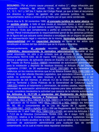 RESOLUCIÓN: SENTENCIA de 30-11-1990 JURISDICCIÓN: PENAL(TRIBUNAL SUPREMO, Sala de lo Penal)RESUMEN:Recurso de casación por quebrantamiento de forma: FALTA DE CLARIDAD, contradicciones y PREDETERMINACION DEL FALLO EN HECHOS PROBADOS. Recurso de casación por infracción de ley: Error de hecho en la apreciación de las pruebas. DERECHO AL MEDIO AMBIENTE. Control judicial de la administración. DELITO ECOLÓGICO. AUTOR: DIRECTOR DE CENTRAL TÉRMICA. RIESGO DE DAÑO IRREVERSIBLE O CATRASTROFICO. Penalidad. Responsabilidad civil: extinción. Costas: acusación particular.TEXTO:Se declara probado que; A) La Central Térmica de Cersc propiedad de la sociedad Fuerzas Eléctricas de Catalunya, Sociedad Anónima, -F.E.C.S.A.- entró en funcionamiento en el mes de noviembre de 1971, tras fallarse el Concurso convocado por Orden de 21 de noviembre de 1966. B) Dicha Central Térmica se halla ubicada en un valle del término Municipal que le da nombre en la comarca del Alt Bergueda, cuenca del río Llobregat, utilizando como combustible carbón tipo lignito de las cuencas mineras de Figola y Vallcebre, que contienen un elevado porcentaje de azufre. C) La Central Térmica es dirigida desde octubre de 1980 por el procesado Ernesto D.I., Ingeniero Industrial, mayor de edad y sin antecedentes penales, quien es el máximo y único responsable de su funcionamiento. D) En el proceso de combustión, dadas las características de los lignitos, se producen humos altamente cargados de dióxido de azufre –SO2-, que al contacto con la atmósfera, en ocasiones, se transforma en ácido sulfúrico –SO4., H.2-  provocando la llamada lluvia ácida, o mas comúnmente se diluye directamente en la masa boscosa, lo que determina la clorosis o necrosis de gran parte de ella, en cuyo proceso destructor contribuyen las partículas sólidas asimismo emitidas por la combustión del carbón rico en azufre, E) Las referidas emisiones de la Central no han sido medidas de forma sistemática y científica hasta el año 1985, por lo que no ha sido controlado hasta dicha fecha el exacto contenido de las mismas, mas constatándose a partir de ahí que se superaba ampliamente los 9.000 mg./Nm3, sin que por el contrario en el «ámbito de las partículas sólidas haya quedado acreditado se superase al nivel de concentración de 500 mg/Nm
