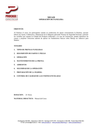 MEI 620
                                        OPERACIÓN DE PANELERA




OBJETIVOS

Al finalizar el curso, los participantes estarán en condiciones de operar correctamente la Panelera, ejecutar
labores de Ajuste, Calibración y Mantención de la Máquina aplicando Normas de Seguridad Personal, controlar
las variables que regulan la Calidad del Producto Elaborado y en caso de Laminación, podrán identificar las
causas y proponer soluciones además de aplicar los fundamentos básicos sobre Manejo de Adhesivo para
Madera.


TEMARIO

1.   TIPOS DE PRENSAS PANELERAS

2.   DESCRIPCIÓN DE PARTES Y PIEZAS

3.   OPERACIÓN

4.   MANTENIMIENTO DE LA PRENSA

5.   ADHESIVOS

6.   SEGURIDAD DE LA OPERACIÓN

7.   PREPARACIÓN DE LA MADERA

8.   CONTROL DE CALIDAD DE LAS UNIONES ENCOLADAS




DURACION:        24 Horas

MATERIAL DIDACTICO: Manual del Curso




     Antofagasta 539 699 - Valparaiso 2 768 416 - Santiago 8 973 478 - Concepción 2 249 296 - Puerto Montt 562 653
          E-mail: procase@procase.cl - Sitio: www.procase.cl – www.procase-elearning.cl – www.cursosenlinea.cl
 