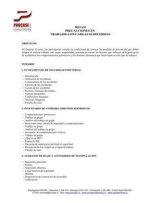 MEI 631
                                     PRECAUCIONES EN
                              TRABAJOS CON CARGAS SUSPENDIDAS

OBJETIVOS

Al finalizar el curso, los participantes estarán en condiciones de conocer las medidas de prevención que deben
adoptar al realizar trabajos con cargas suspendidas, tomando en cuenta los factores que influyen en la generación
de accidentes, los comportamientos permisivos y los distintos elementos que intervienen en este tipo de trabajos.


TEMARIO

1. FUNDAMENTOS DE SEGURIDAD INDUSTRIAL

 -   Introducción
 -   Definición de Accidentes
 -   Consecuencia de los accidentes
 -   Factores de los accidentes
 -   Causas de los accidentes
 -   Factores Técnicos del trabajo
 -   Factores personales
 -   Condiciones Inseguras
 -   Acciones Inseguras
 -   Estudio de Caso

2. INVENTARIO DE COMPORTAMIENTOS PERMISIVOS

 -   Comportamientos permisivos
 -   Trabajo en grupo
 -   Análisis del trabajo en grupo
 -   Relaciones entre cultura de seguridad y comportamientos
 -   Trabajo en grupo
 -   Análisis del trabajo en grupo
 -   Inventario de comportamientos criticos
 -   Trabajo en grupo
 -   ¿Que es un IRC?
 -   Etapas de IRC
 -   Encuesta de experiencia personal en seguridad
 -   Percepción de los riesgos en el lugar de trabajo
 -   Estudio de caso

3. APARATOS DE IZAJE Y ACCESORIOS DE MANIPULACIÓN

 -   Requisitos generales
 -   Frenos
 -   Suministro eléctrico
 -   Carga máxima de seguridad
 -   Mandos
 -   Dispositivos de Limitación de recorridos
 -   Lubricación



       Antofagasta 539 699 - Valparaiso 2 768 416 - Santiago 8 973 478 - Concepción 2 249 296 - Puerto Montt 562 653
            E-mail: procase@procase.cl - Sitio: www.procase.cl – www.procase-elearning.cl – www.cursosenlinea.cl
 