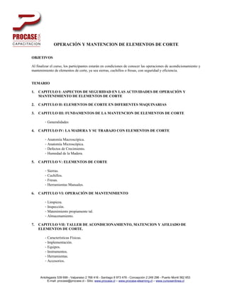 OPERACIÓN Y MANTENCION DE ELEMENTOS DE CORTE

OBJETIVOS

Al finalizar el curso, los participantes estarán en condiciones de conocer las operaciones de acondicionamiento y
mantenimiento de elementos de corte, ya sea sierras, cuchillos o fresas, con seguridad y eficiencia.


TEMARIO

1.   CAPITULO I: ASPECTOS DE SEGURIDAD EN LAS ACTIVIDADES DE OPERACIÓN Y
     MANTENIMIENTO DE ELEMENTOS DE CORTE

2.   CAPITULO II: ELEMENTOS DE CORTE EN DIFERENTES MAQUINARIAS

3.   CAPITULO III: FUNDAMENTOS DE LA MANTENCION DE ELEMENTOS DE CORTE

        - Generalidades

4.   CAPITULO IV: LA MADERA Y SU TRABAJO CON ELEMENTOS DE CORTE

        - Anatomía Macroscópica.
        - Anatomía Microscópica.
        - Defectos de Crecimiento.
        - Humedad de la Madera.

5.   CAPITULO V: ELEMENTOS DE CORTE

        - Sierras.
        - Cuchillos.
        - Fresas.
        - Herramientas Manuales.

6.   CAPITULO VI: OPERACIÓN DE MANTENIMIENTO

        - Limpieza.
        - Inspección.
        - Matenimiento propiamente tal.
        - Almacenamiento.

7.   CAPITULO VII: TALLER DE ACONDICIONAMIENTO, MATENCION Y AFILIADO DE
     ELEMENTOS DE CORTE.

        - Características Físicas.
        - Implementación.
        - Equipos.
        - Instrumentos.
        - Herramientas.
        - Accesorios.



     Antofagasta 539 699 - Valparaiso 2 768 416 - Santiago 8 973 478 - Concepción 2 249 296 - Puerto Montt 562 653
          E-mail: procase@procase.cl - Sitio: www.procase.cl – www.procase-elearning.cl – www.cursosenlinea.cl
 