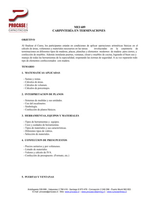 MEI 689
                               CARPINTERÍA EN TERMINACIONES

OBJETIVO

Al finalizar el Curso, los participantes estarán en condiciones de aplicar operaciones aritméticas básicas en el
cálculo de áreas, volúmenes y materiales necesarios en las tareas      involucradas en la carpintería de
terminaciones en diferentes tipos de maderas, placas, planchas y elementos modernos de madera para cierres, y
confección de muebles. Además instalarán puertas, ventanas, closet y muebles de cocina, logrando el buen uso y
manejo de todas las herramientas de la especialidad, respetando las normas de seguridad. A su vez repararán todo
tipo de elementos confeccionados con madera.

TEMARIO

1. MATEMATICAS APLICADAS

 - Sumas y restas.
 - Cálculos de áreas.
 - Cálculos de volumen.
 - Cálculos de porcentajes.

2. INTERPRETACION DE PLANOS

 - Sistemas de medidas y sus unidades.
 - Uso del escalímetro.
 - Simbología.
 - Confección de planos básicos.

3. HERRAMIENTAS, EQUIPOS Y MATERIALES

 - Tipos de herramientas y equipos.
 - Usos y cuidados de herramientas.
 - Tipos de materiales y sus características.
 - Diferentes tipos de vidrios.
 - Selección de materiales.

4. CONFECCION DE PRESUPUESTOS

 - Precios unitarios y por volúmenes.
 - Listado de materiales.
 - Valores y cálculo de IVA.
 - Confección de presupuesto. (Formato, etc.)




5. PUERTAS Y VENTANAS



     Antofagasta 539 699 - Valparaiso 2 768 416 - Santiago 8 973 478 - Concepción 2 249 296 - Puerto Montt 562 653
          E-mail: procase@procase.cl - Sitio: www.procase.cl – www.procase-elearning.cl – www.cursosenlinea.cl
 