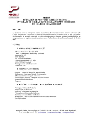 MEI 697
             FORMACIÓN DE AUDITORES INTERNOS DE SISTEMA
        INTEGRADO DE CALIDAD BASADO EN LAS NORMAS ISO 9001;2008,
                     ISO 1400;2004 Y OHSAS 18001;2007

OBJETIVOS

Al finalizar el curso, los participantes estarán en condiciones de conocer los distintos Sistemas de Gestión de la
Calidad, sus principios y requisitos. La importancia y contribución de la documentación de un SGC, así como el
nivel jerárquico de la misma y entregar los conocimientos necesarios para que los participantes adquieran las
competencias que se requieren para desempeñarse como Auditor Interno de un Sistema Integrado de Gestión
(SIG).


TEMARIO

       1. NORMAS DE SISTEMAS DE GESTIÓN

 -   Modelos Normativos: ISO 9001, ISO
 -   14001, OHSAS 18001. Definición y Requisitos
 -   Organización ISO
 -   SGC ISO 9001
 -   SG Ambiental ISO 14001
 -   Sistema de Gestión OHSAS 18001
 -   Ciclo PDCA (E. Deming)
 -   Correspondencia entre los requisitos.
 -   Norma ISO 19011

       2. DOCUMENTACIÓN DEL SIG

 -   Función y valor de un Sistema de Documentación
 -   Definiciones, Estructura y Tipos de Documentación
 -   Manual del Sistema Integrado de Gestión
 -   El enfoque por procesos: El Mapa de Procesos Integrado
 -   Procedimientos e Instructivos
 -   Registros

       3. AUDITORIA INTEGRADA Y CALIFICACIÓN DE AUDITORES

 -   Concepto y Criterios de Auditoría
 -   Propósitos de las Auditorías
 -   Principios Generales de las Auditorías
 -   Tipos y Características de las Auditorías
 -   Funciones y responsabilidad del Auditor
 -   Competencia, Capacitación, Experiencia y Evaluación de Auditores
 -   Perfil del Auditor




      Antofagasta 539 699 - Valparaiso 2 768 416 - Santiago 8 973 478 - Concepción 2 249 296 - Puerto Montt 562 653
           E-mail: procase@procase.cl - Sitio: www.procase.cl – www.procase-elearning.cl – www.cursosenlinea.cl
 